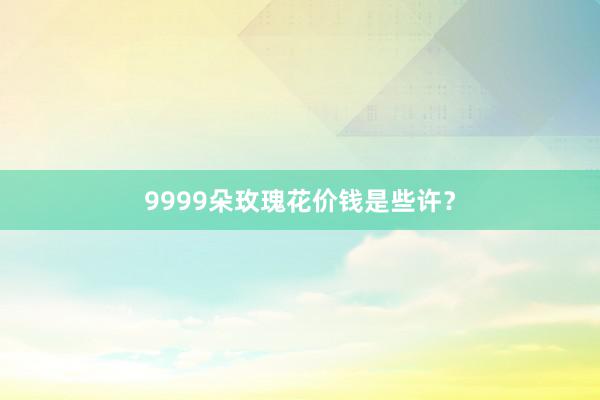 9999朵玫瑰花价钱是些许?