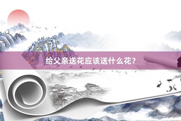 给父亲送花应该送什么花？