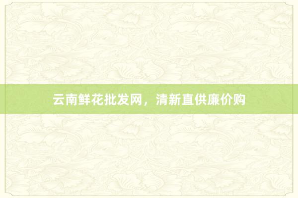 云南鲜花批发网，清新直供廉价购