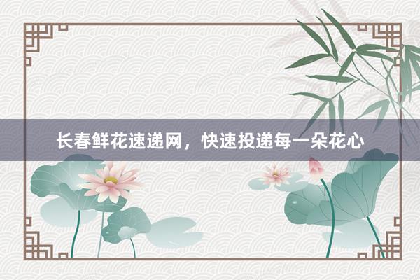 长春鲜花速递网，快速投递每一朵花心