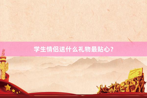 学生情侣送什么礼物最贴心？